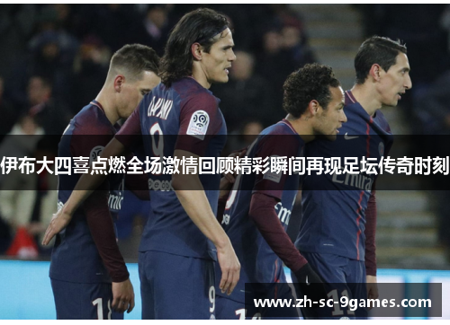 伊布大四喜点燃全场激情回顾精彩瞬间再现足坛传奇时刻 伊布大四喜点燃全场激情回顾精彩瞬间再现足坛传奇时刻