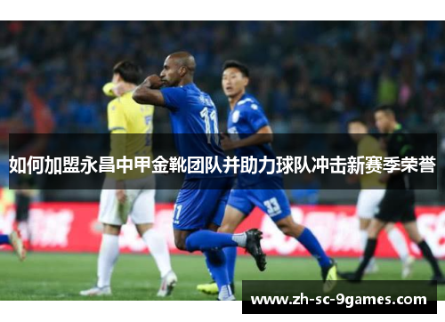 如何加盟永昌中甲金靴团队并助力球队冲击新赛季荣誉