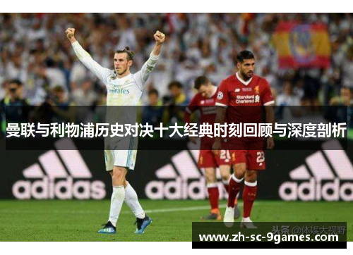 曼联与利物浦历史对决十大经典时刻回顾与深度剖析