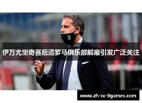 伊万尤里奇赛后遭罗马俱乐部解雇引发广泛关注