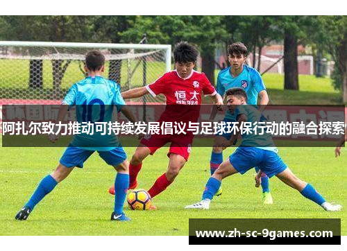 阿扎尔致力推动可持续发展倡议与足球环保行动的融合探索