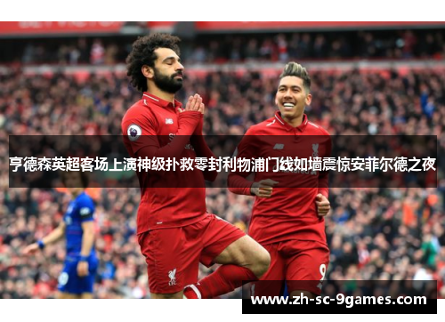 亨德森英超客场上演神级扑救零封利物浦门线如墙震惊安菲尔德之夜 亨德森英超客场上演神级扑救零封利物浦门线如墙震惊安菲尔德之夜